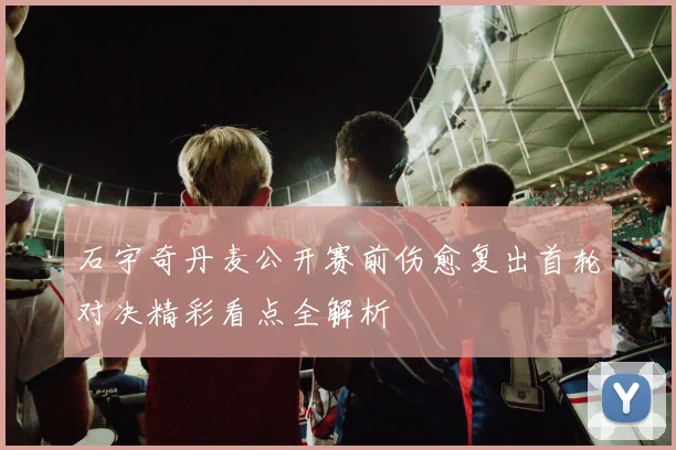 石宇奇丹麦公开赛前伤愈复出首轮对决精彩看点全解析