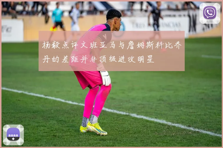 杨毅点评文班亚马与詹姆斯科比乔丹的差距并非顶级进攻明星