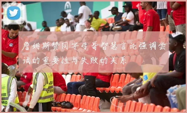 詹姆斯赞同字母哥智慧言论强调尝试的重要性与失败的关系