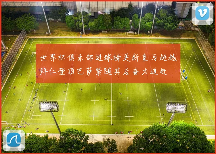 世界杯俱乐部进球榜更新皇马超越拜仁登顶巴萨紧随其后奋力追赶