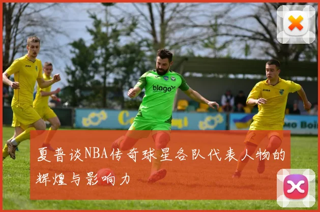 夏普谈NBA传奇球星各队代表人物的辉煌与影响力