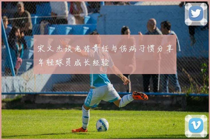 宋文杰谈老将责任与伤病习惯分享年轻球员成长经验