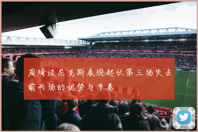 周琦谈尼克斯表现起伏第三场失去前两场的优势与节奏