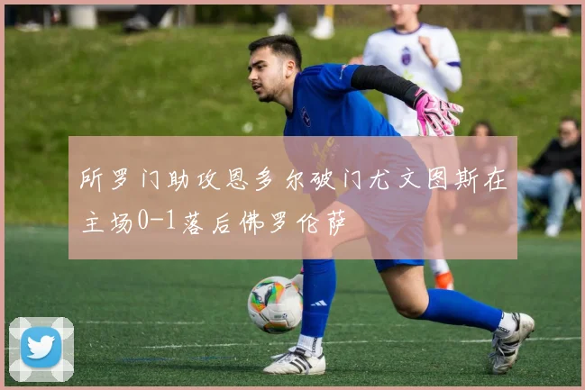 所罗门助攻恩多尔破门尤文图斯在主场0-1落后佛罗伦萨
