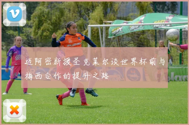 迈阿密新援圣克莱尔谈世界杯前与梅西合作的提升之路