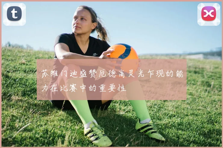 苏维门迪盛赞厄德高灵光乍现的能力在比赛中的重要性