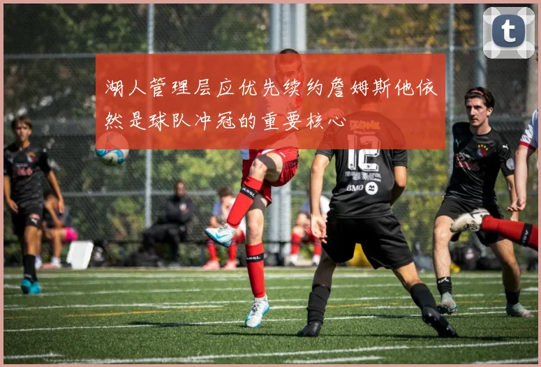 湖人管理层应优先续约詹姆斯他依然是球队冲冠的重要核心