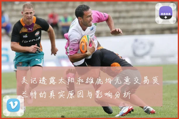 美记透露太阳和雄鹿均无意交易莫兰特的真实原因与影响分析