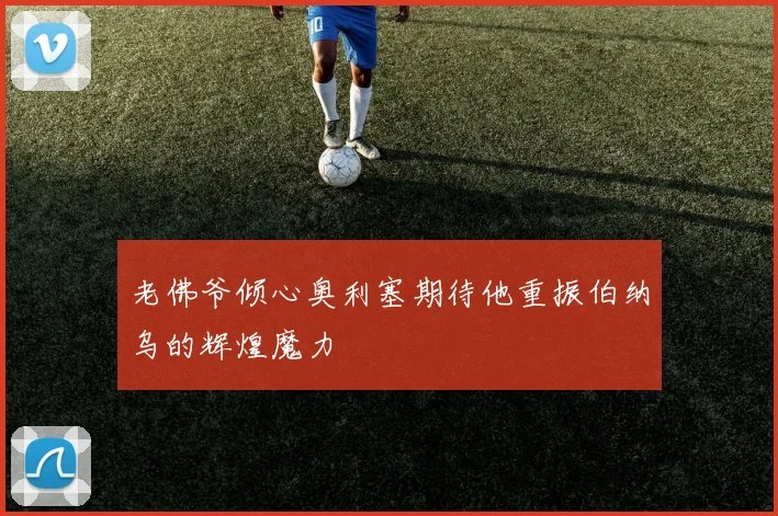 老佛爷倾心奥利塞期待他重振伯纳乌的辉煌魔力
