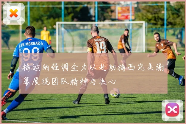梅迪纳强调全力以赴助梅西完美谢幕展现团队精神与决心