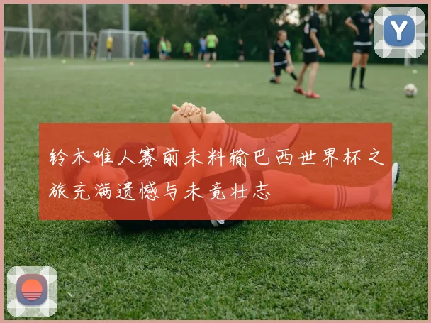 铃木唯人赛前未料输巴西世界杯之旅充满遗憾与未竟壮志