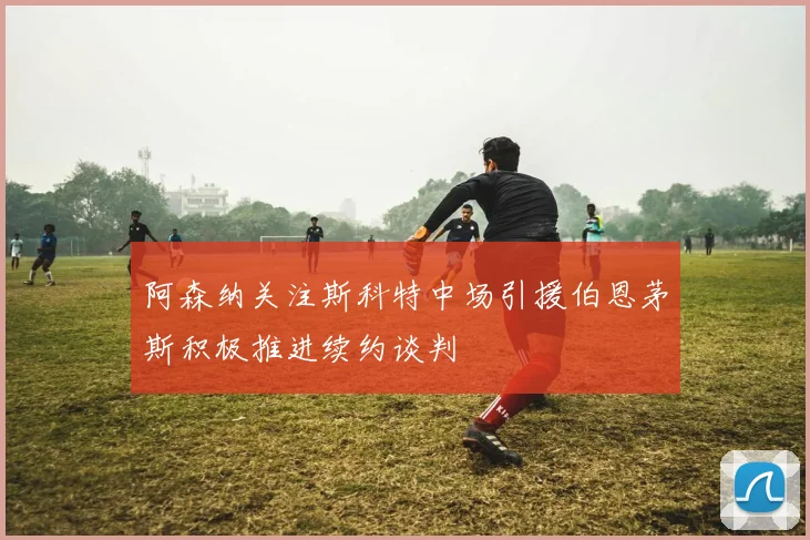 阿森纳关注斯科特中场引援伯恩茅斯积极推进续约谈判