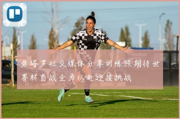 劳塔罗社交媒体分享训练照期待世界杯首战全力以赴迎接挑战