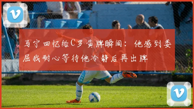 马宁回忆给C罗黄牌瞬间：他感到委屈我耐心等待他冷静后再出牌