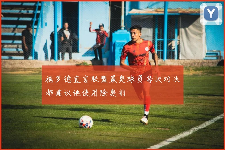 施罗德直言联盟最臭球员每次对决都建议他使用除臭剂