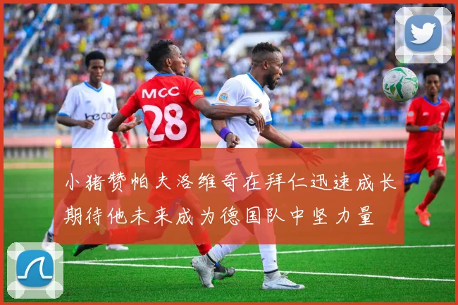 小猪赞帕夫洛维奇在拜仁迅速成长期待他未来成为德国队中坚力量