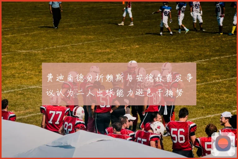费迪南德分析赖斯与安德森首发争议认为二人出球能力逊色于梅努