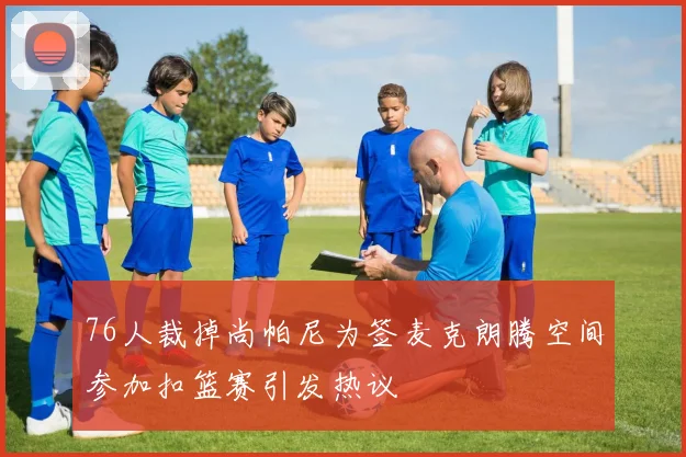 76人裁掉尚帕尼为签麦克朗腾空间参加扣篮赛引发热议