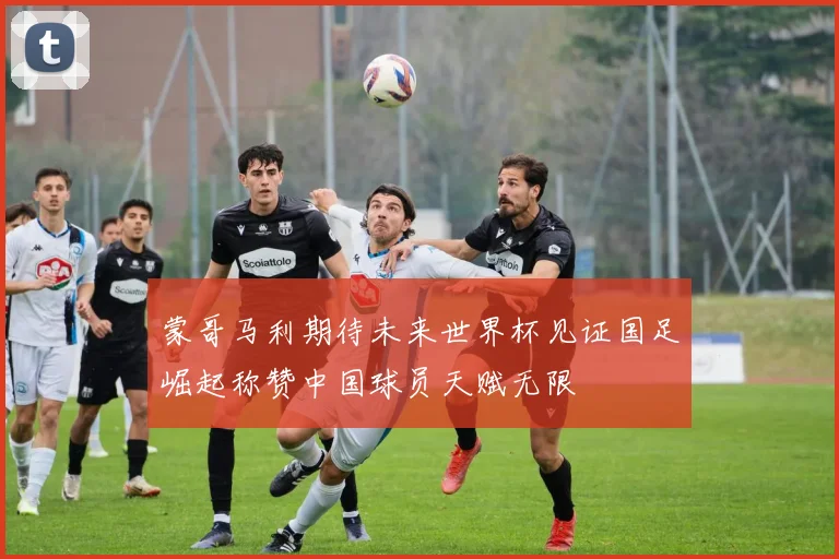 蒙哥马利期待未来世界杯见证国足崛起称赞中国球员天赋无限