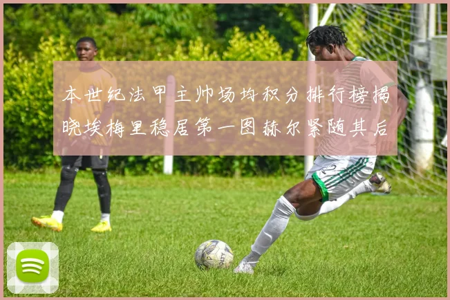 本世纪法甲主帅场均积分排行榜揭晓埃梅里稳居第一图赫尔紧随其后